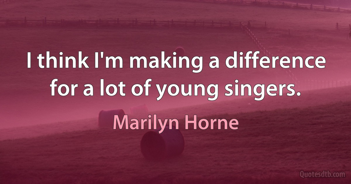 I think I'm making a difference for a lot of young singers. (Marilyn Horne)