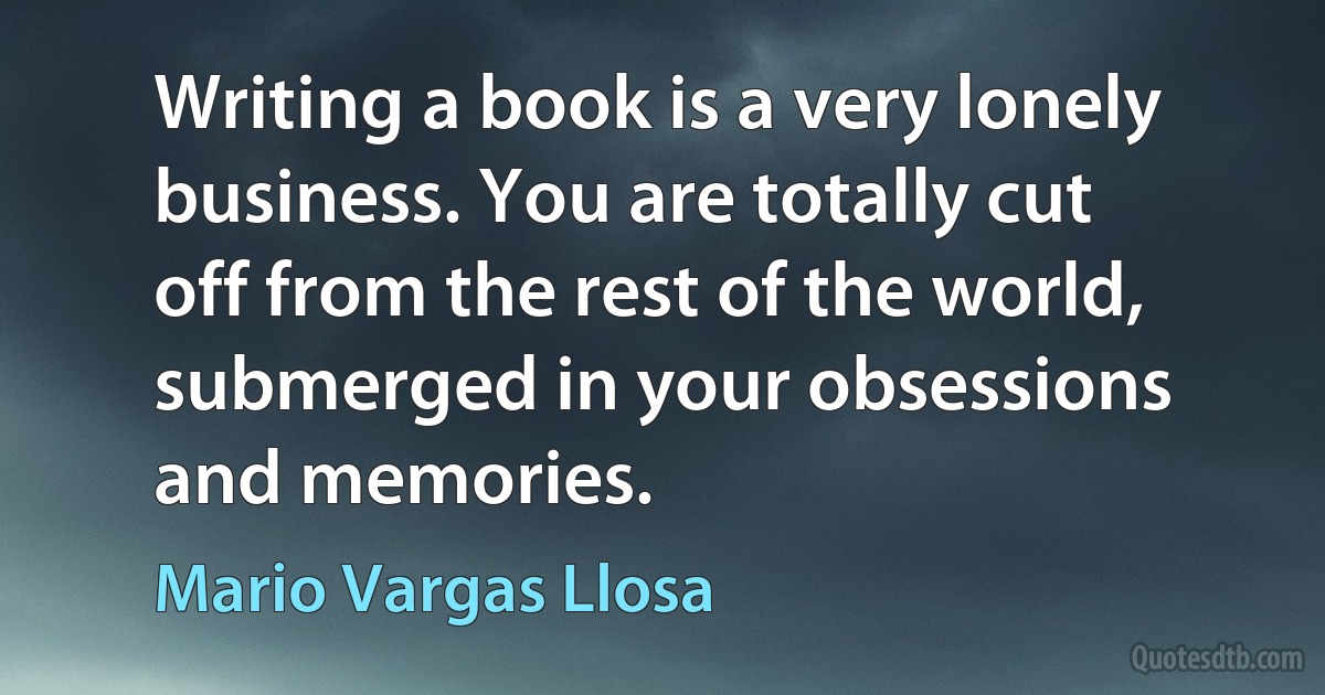 Writing a book is a very lonely business. You are totally cut off from the rest of the world, submerged in your obsessions and memories. (Mario Vargas Llosa)