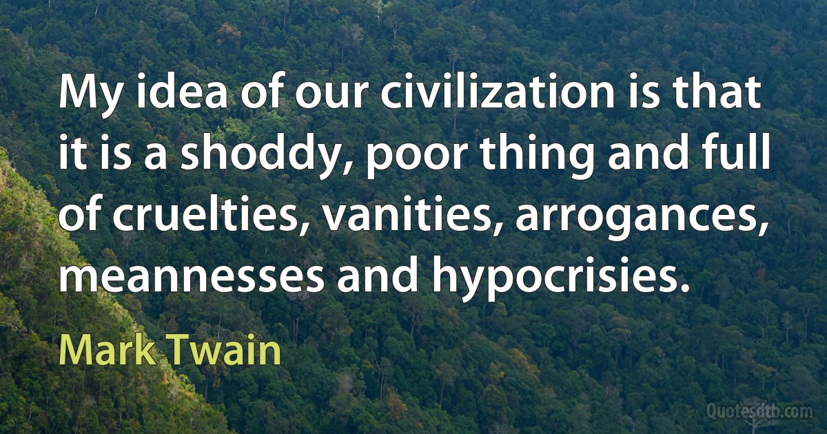 My idea of our civilization is that it is a shoddy, poor thing and full of cruelties, vanities, arrogances, meannesses and hypocrisies. (Mark Twain)