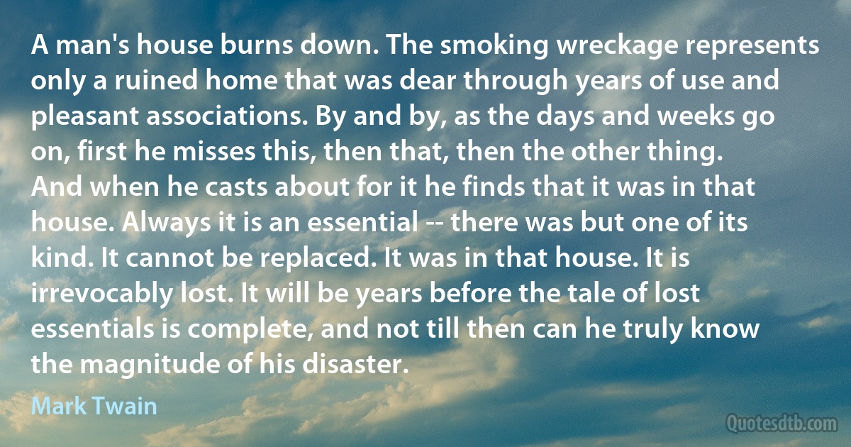 A man's house burns down. The smoking wreckage represents only a ruined home that was dear through years of use and pleasant associations. By and by, as the days and weeks go on, first he misses this, then that, then the other thing. And when he casts about for it he finds that it was in that house. Always it is an essential -- there was but one of its kind. It cannot be replaced. It was in that house. It is irrevocably lost. It will be years before the tale of lost essentials is complete, and not till then can he truly know the magnitude of his disaster. (Mark Twain)