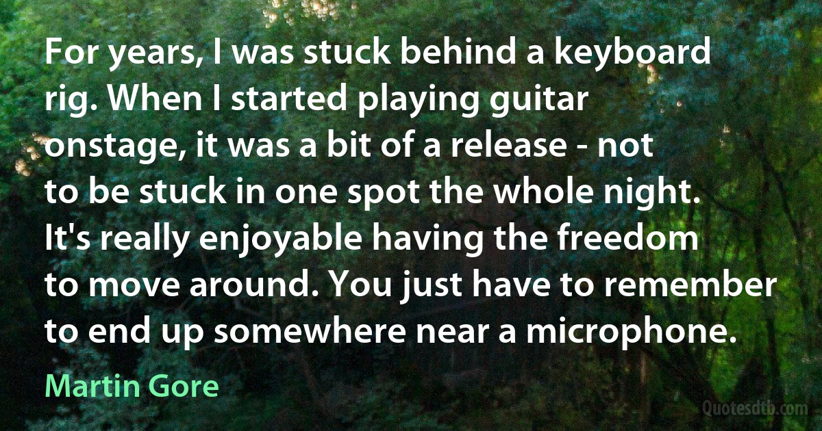 For years, I was stuck behind a keyboard rig. When I started playing guitar onstage, it was a bit of a release - not to be stuck in one spot the whole night. It's really enjoyable having the freedom to move around. You just have to remember to end up somewhere near a microphone. (Martin Gore)