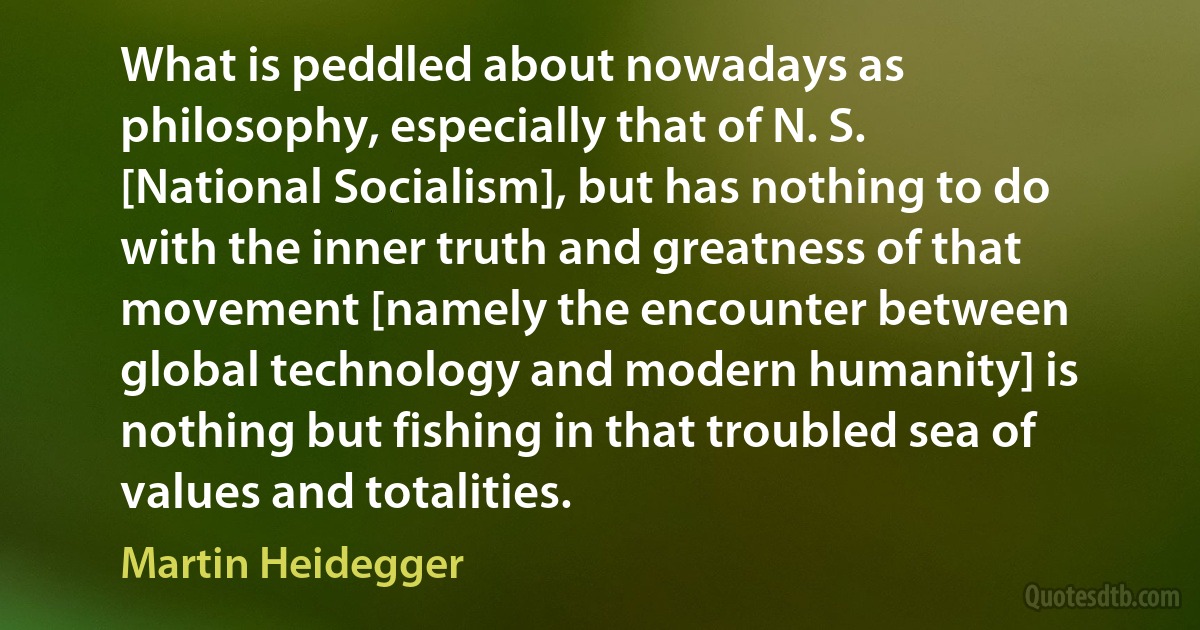 What is peddled about nowadays as philosophy, especially that of N. S. [National Socialism], but has nothing to do with the inner truth and greatness of that movement [namely the encounter between global technology and modern humanity] is nothing but fishing in that troubled sea of values and totalities. (Martin Heidegger)