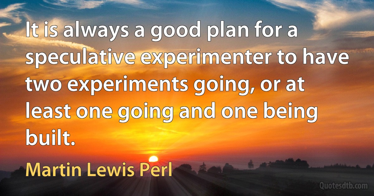 It is always a good plan for a speculative experimenter to have two experiments going, or at least one going and one being built. (Martin Lewis Perl)