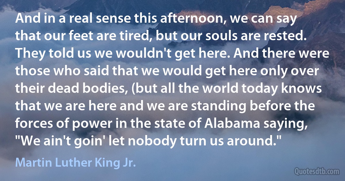 And in a real sense this afternoon, we can say that our feet are tired, but our souls are rested. They told us we wouldn't get here. And there were those who said that we would get here only over their dead bodies, (but all the world today knows that we are here and we are standing before the forces of power in the state of Alabama saying, "We ain't goin' let nobody turn us around." (Martin Luther King Jr.)