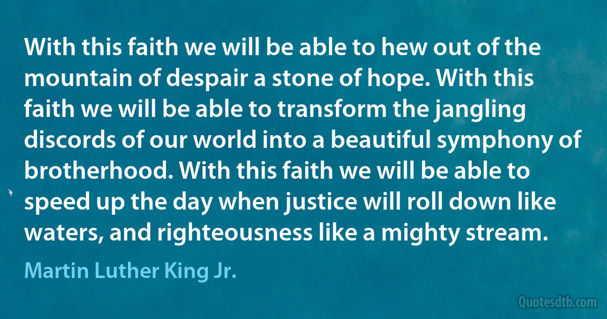 With this faith we will be able to hew out of the mountain of despair a stone of hope. With this faith we will be able to transform the jangling discords of our world into a beautiful symphony of brotherhood. With this faith we will be able to speed up the day when justice will roll down like waters, and righteousness like a mighty stream. (Martin Luther King Jr.)