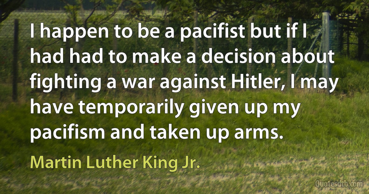 I happen to be a pacifist but if I had had to make a decision about fighting a war against Hitler, I may have temporarily given up my pacifism and taken up arms. (Martin Luther King Jr.)