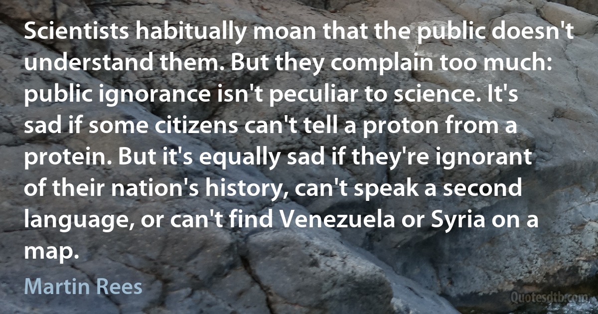 Scientists habitually moan that the public doesn't understand them. But they complain too much: public ignorance isn't peculiar to science. It's sad if some citizens can't tell a proton from a protein. But it's equally sad if they're ignorant of their nation's history, can't speak a second language, or can't find Venezuela or Syria on a map. (Martin Rees)