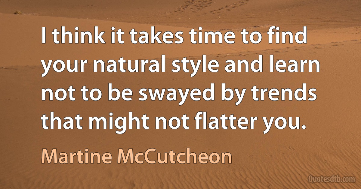 I think it takes time to find your natural style and learn not to be swayed by trends that might not flatter you. (Martine McCutcheon)