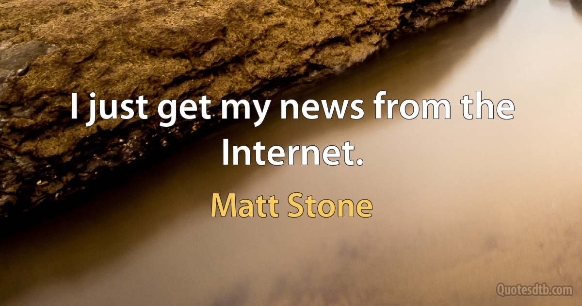 I just get my news from the Internet. (Matt Stone)