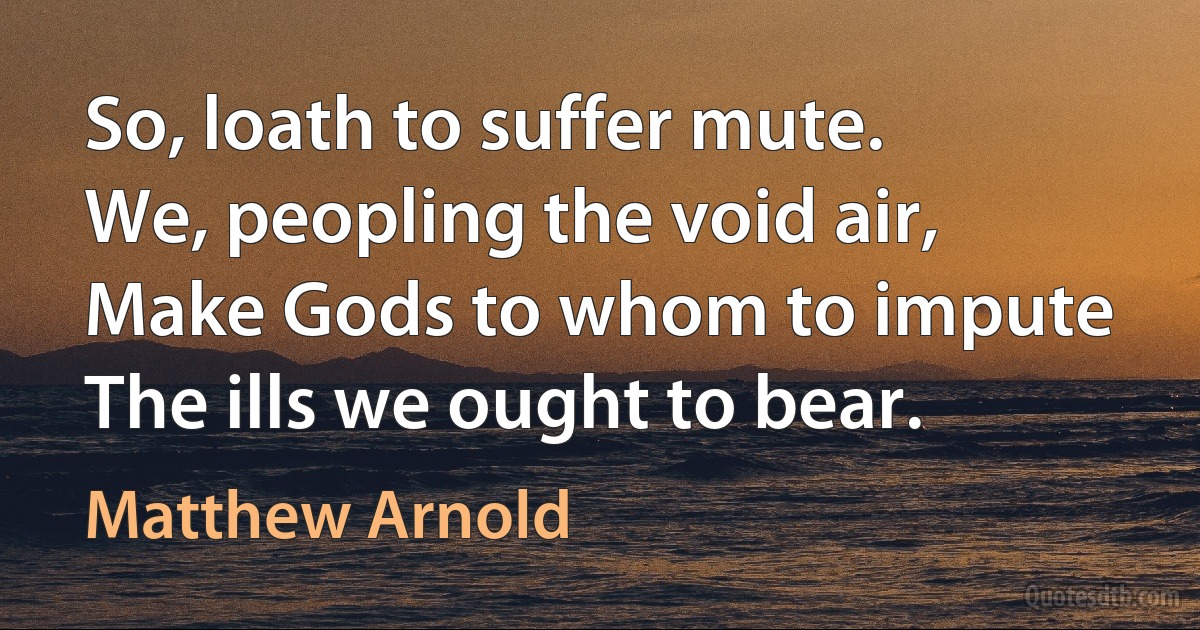 So, loath to suffer mute.
We, peopling the void air,
Make Gods to whom to impute
The ills we ought to bear. (Matthew Arnold)