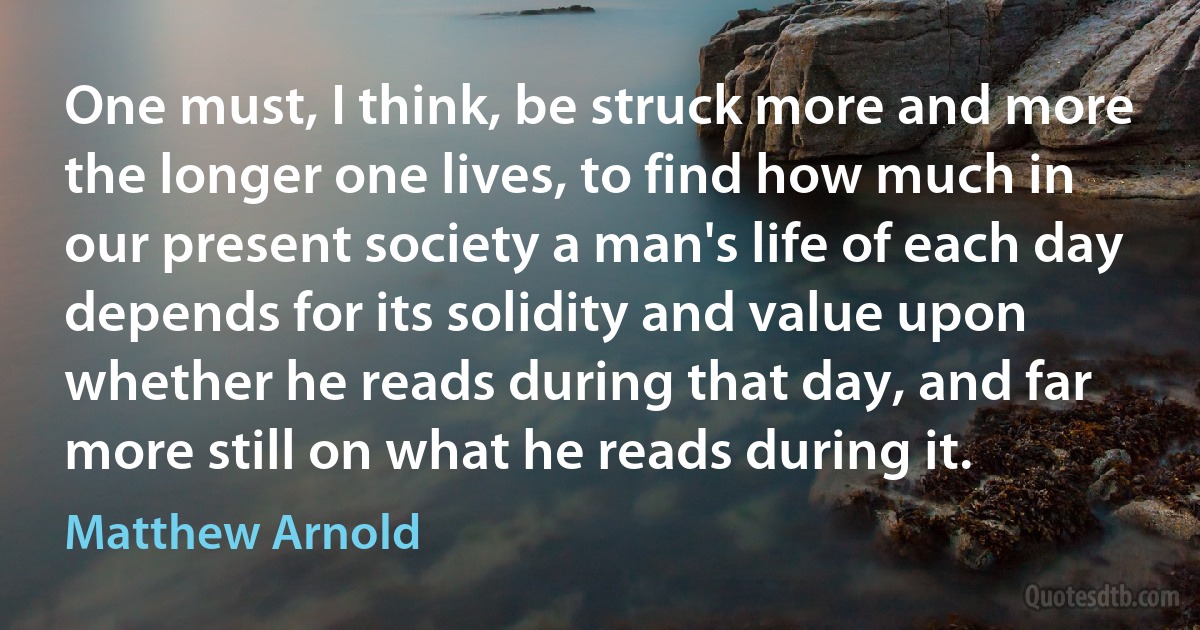 One must, I think, be struck more and more the longer one lives, to find how much in our present society a man's life of each day depends for its solidity and value upon whether he reads during that day, and far more still on what he reads during it. (Matthew Arnold)