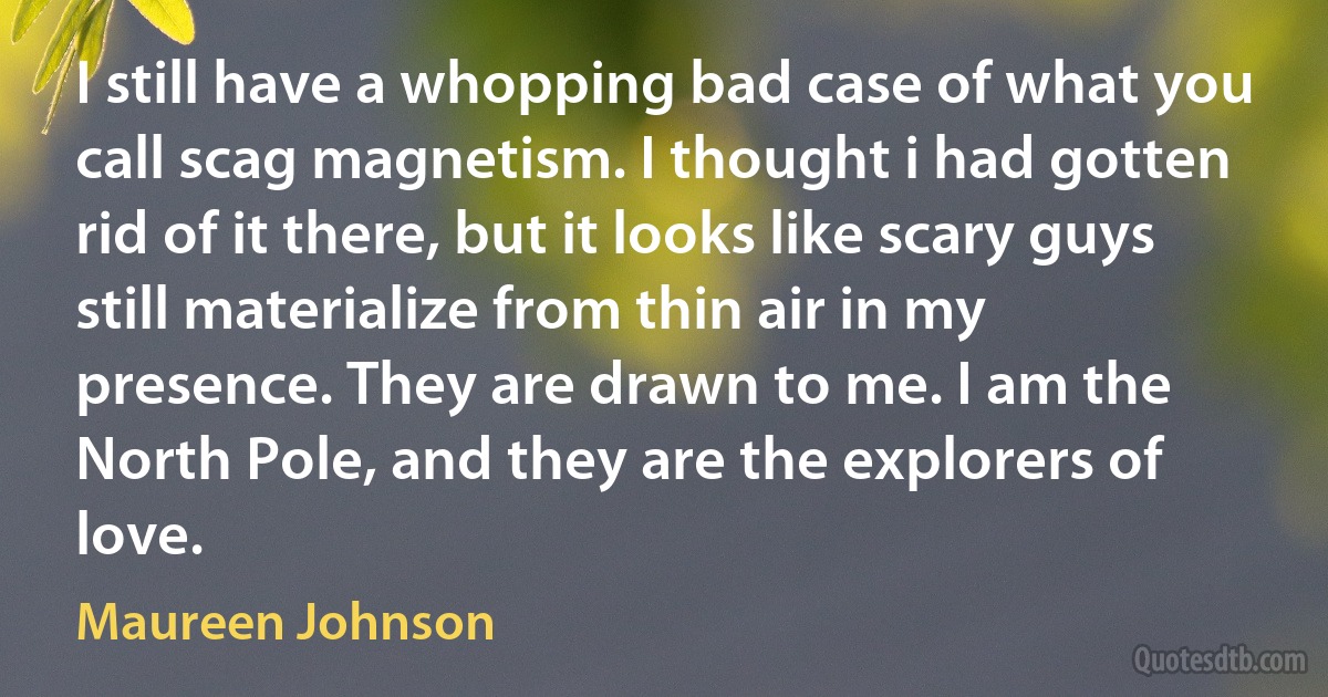 I still have a whopping bad case of what you call scag magnetism. I thought i had gotten rid of it there, but it looks like scary guys still materialize from thin air in my presence. They are drawn to me. I am the North Pole, and they are the explorers of love. (Maureen Johnson)