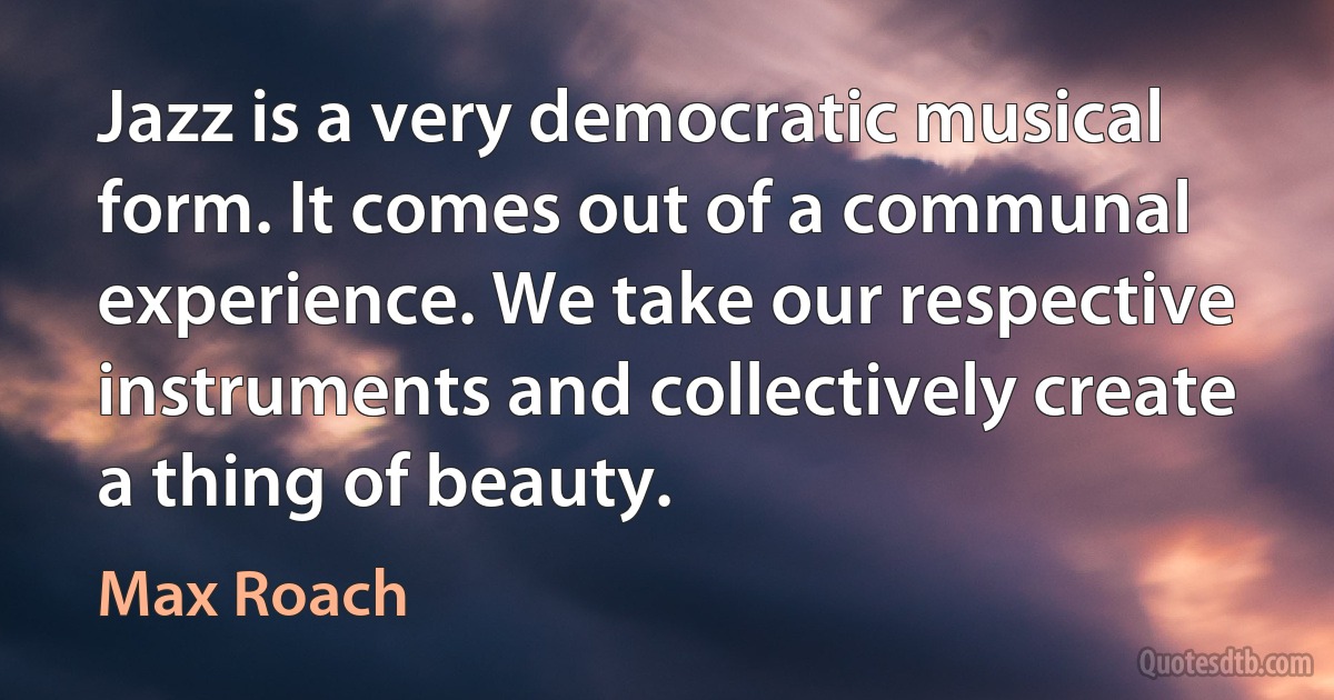 Jazz is a very democratic musical form. It comes out of a communal experience. We take our respective instruments and collectively create a thing of beauty. (Max Roach)