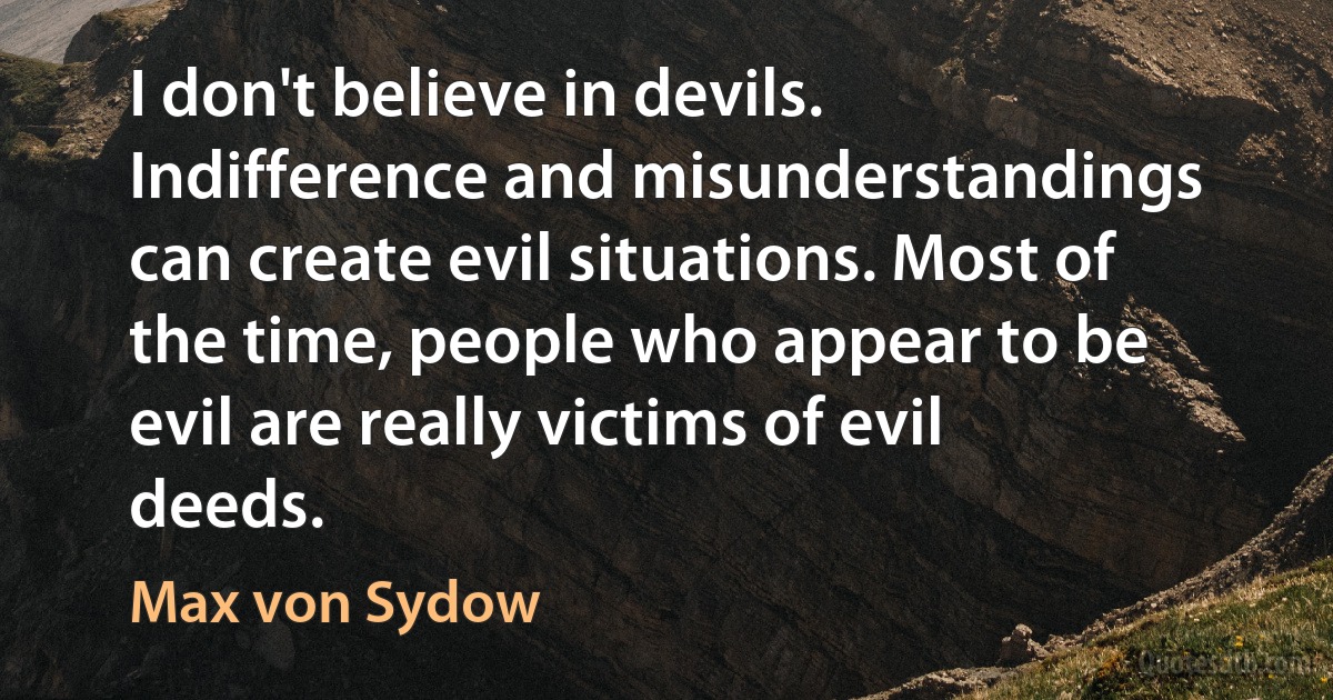 I don't believe in devils. Indifference and misunderstandings can create evil situations. Most of the time, people who appear to be evil are really victims of evil deeds. (Max von Sydow)