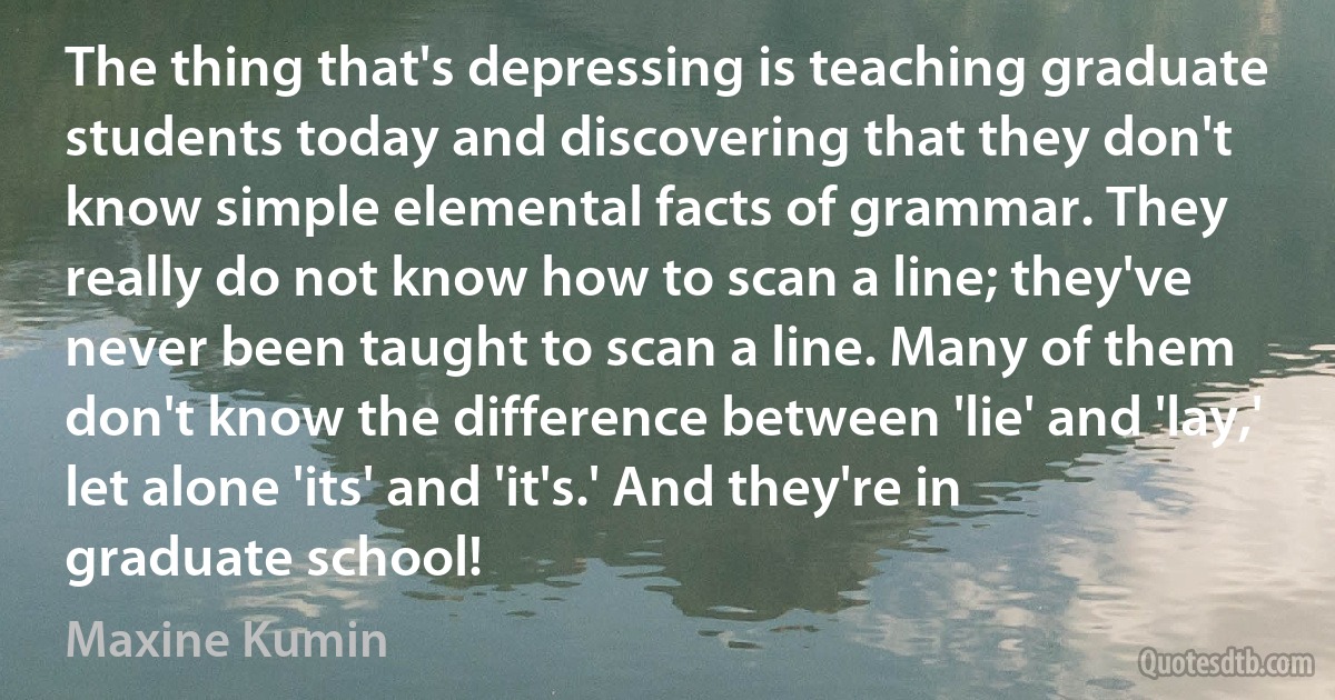 The thing that's depressing is teaching graduate students today and discovering that they don't know simple elemental facts of grammar. They really do not know how to scan a line; they've never been taught to scan a line. Many of them don't know the difference between 'lie' and 'lay,' let alone 'its' and 'it's.' And they're in graduate school! (Maxine Kumin)