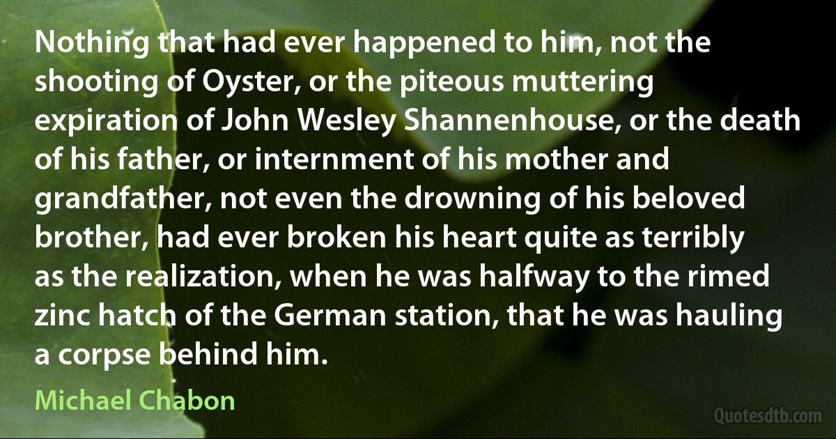 Nothing that had ever happened to him, not the shooting of Oyster, or the piteous muttering expiration of John Wesley Shannenhouse, or the death of his father, or internment of his mother and grandfather, not even the drowning of his beloved brother, had ever broken his heart quite as terribly as the realization, when he was halfway to the rimed zinc hatch of the German station, that he was hauling a corpse behind him. (Michael Chabon)