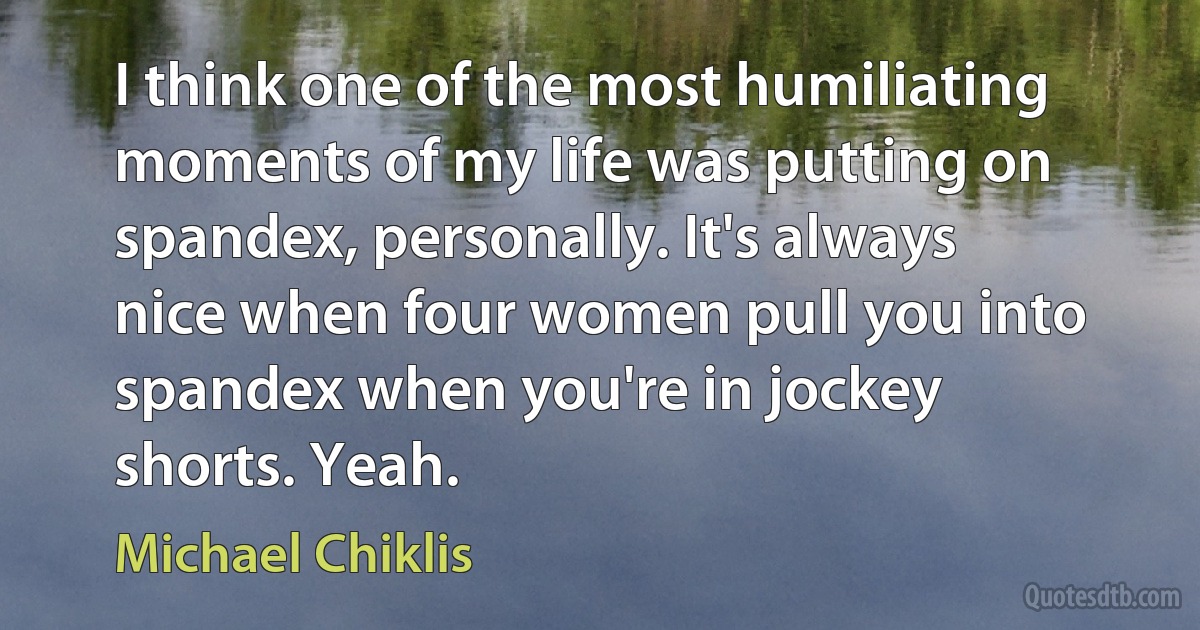 I think one of the most humiliating moments of my life was putting on spandex, personally. It's always nice when four women pull you into spandex when you're in jockey shorts. Yeah. (Michael Chiklis)