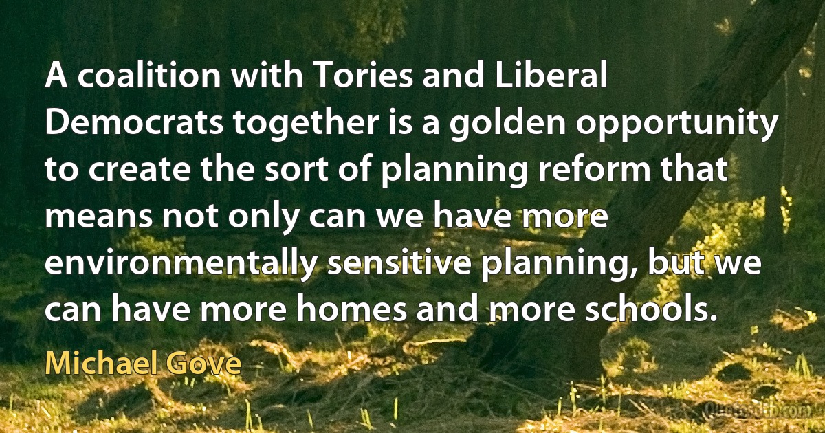 A coalition with Tories and Liberal Democrats together is a golden opportunity to create the sort of planning reform that means not only can we have more environmentally sensitive planning, but we can have more homes and more schools. (Michael Gove)