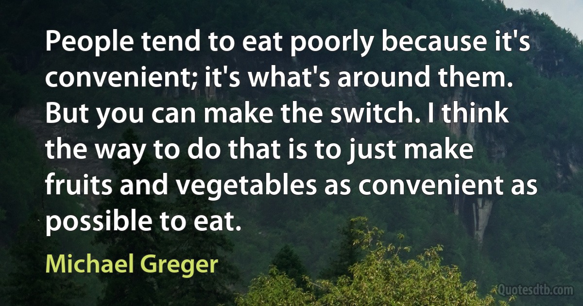 People tend to eat poorly because it's convenient; it's what's around them. But you can make the switch. I think the way to do that is to just make fruits and vegetables as convenient as possible to eat. (Michael Greger)