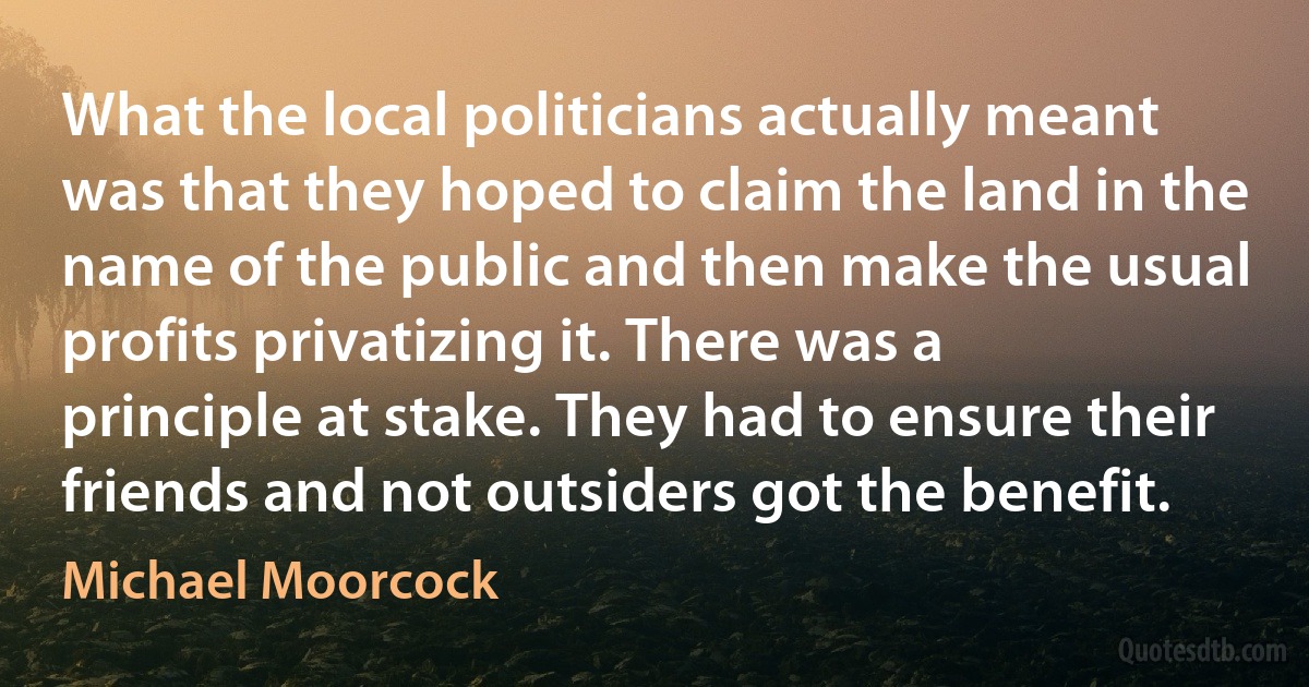 What the local politicians actually meant was that they hoped to claim the land in the name of the public and then make the usual profits privatizing it. There was a principle at stake. They had to ensure their friends and not outsiders got the benefit. (Michael Moorcock)