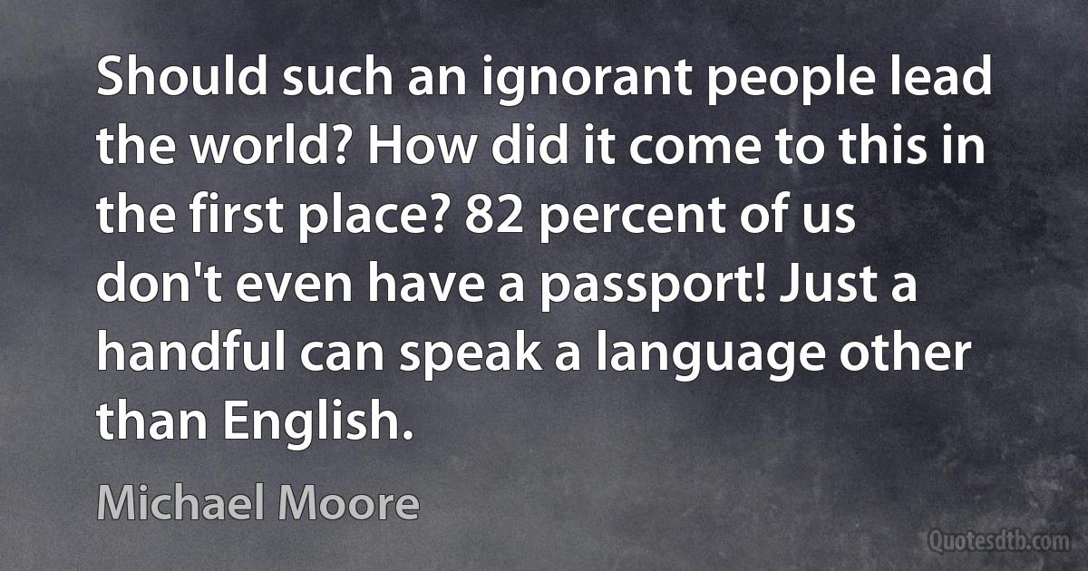 Should such an ignorant people lead the world? How did it come to this in the first place? 82 percent of us don't even have a passport! Just a handful can speak a language other than English. (Michael Moore)