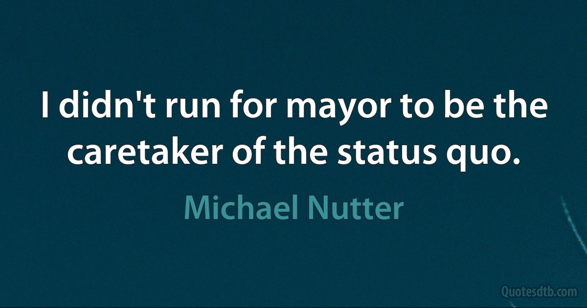 I didn't run for mayor to be the caretaker of the status quo. (Michael Nutter)