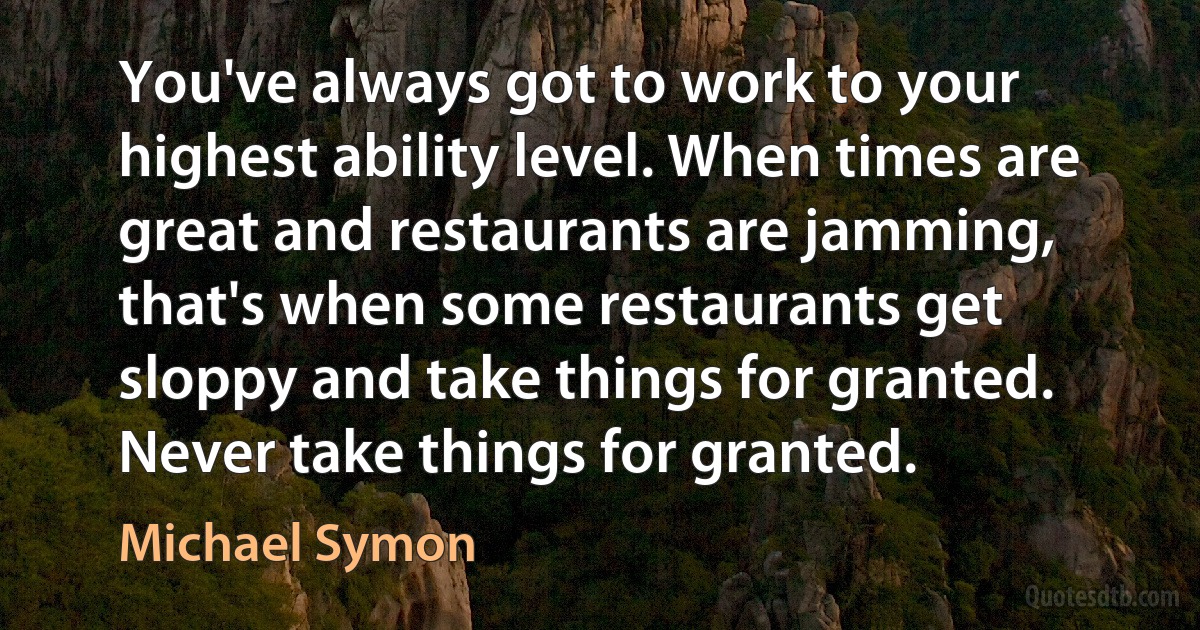 You've always got to work to your highest ability level. When times are great and restaurants are jamming, that's when some restaurants get sloppy and take things for granted. Never take things for granted. (Michael Symon)