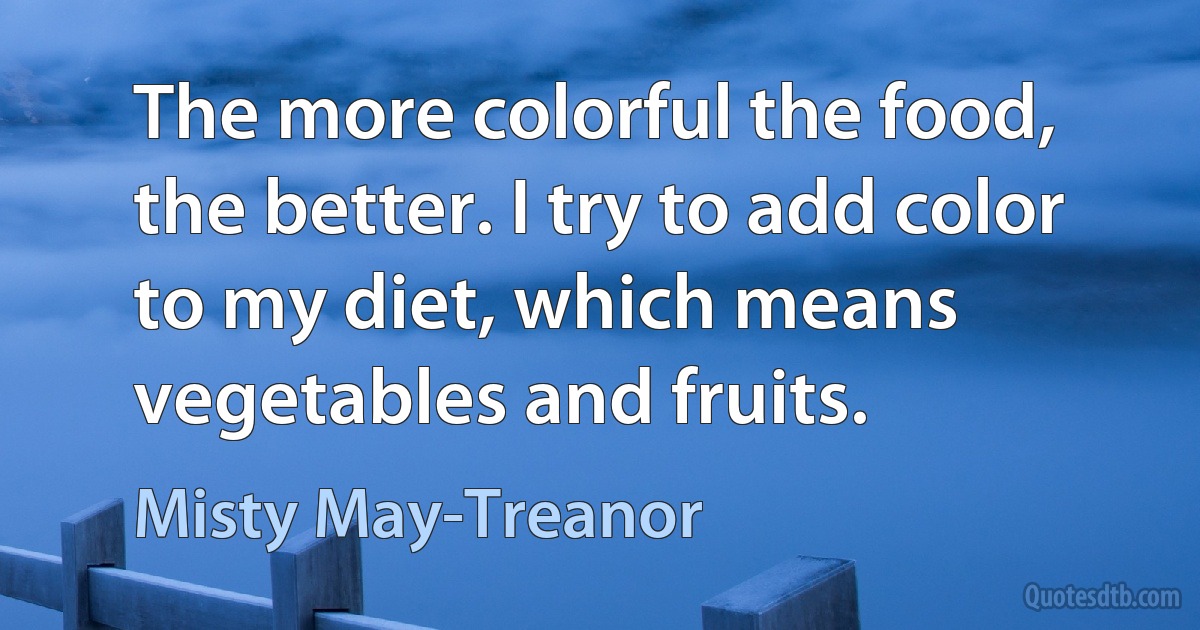 The more colorful the food, the better. I try to add color to my diet, which means vegetables and fruits. (Misty May-Treanor)