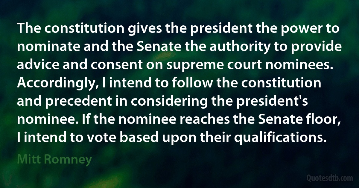 The constitution gives the president the power to nominate and the Senate the authority to provide advice and consent on supreme court nominees. Accordingly, I intend to follow the constitution and precedent in considering the president's nominee. If the nominee reaches the Senate floor, I intend to vote based upon their qualifications. (Mitt Romney)