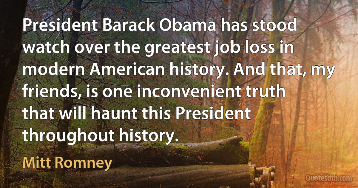 President Barack Obama has stood watch over the greatest job loss in modern American history. And that, my friends, is one inconvenient truth that will haunt this President throughout history. (Mitt Romney)