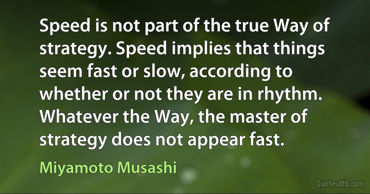 Speed is not part of the true Way of strategy. Speed implies that things seem fast or slow, according to whether or not they are in rhythm. Whatever the Way, the master of strategy does not appear fast. (Miyamoto Musashi)