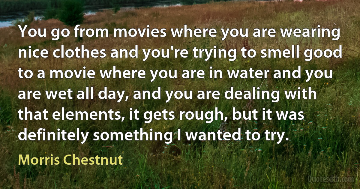 You go from movies where you are wearing nice clothes and you're trying to smell good to a movie where you are in water and you are wet all day, and you are dealing with that elements, it gets rough, but it was definitely something I wanted to try. (Morris Chestnut)