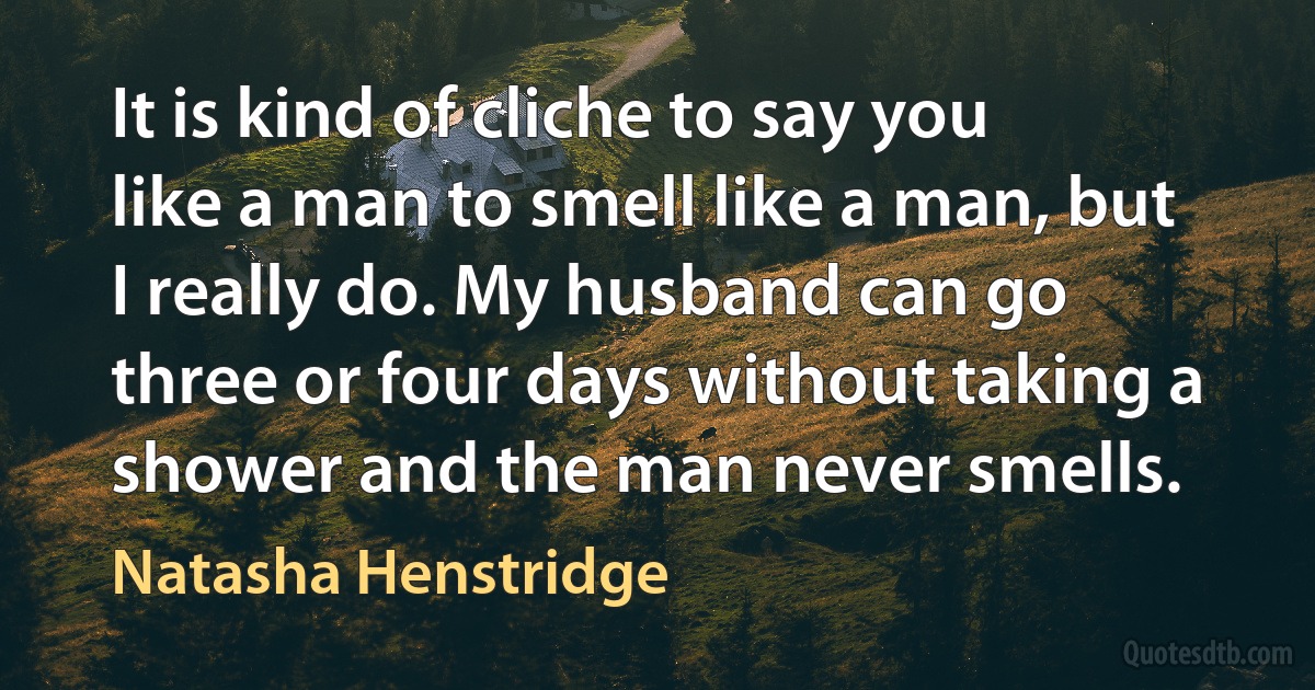 It is kind of cliche to say you like a man to smell like a man, but I really do. My husband can go three or four days without taking a shower and the man never smells. (Natasha Henstridge)