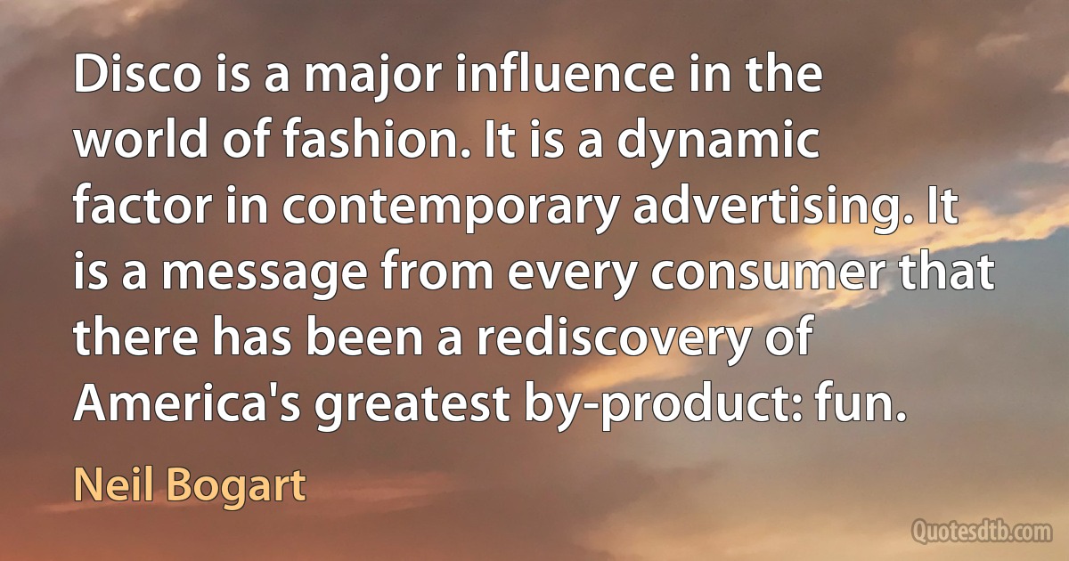 Disco is a major influence in the world of fashion. It is a dynamic factor in contemporary advertising. It is a message from every consumer that there has been a rediscovery of America's greatest by-product: fun. (Neil Bogart)