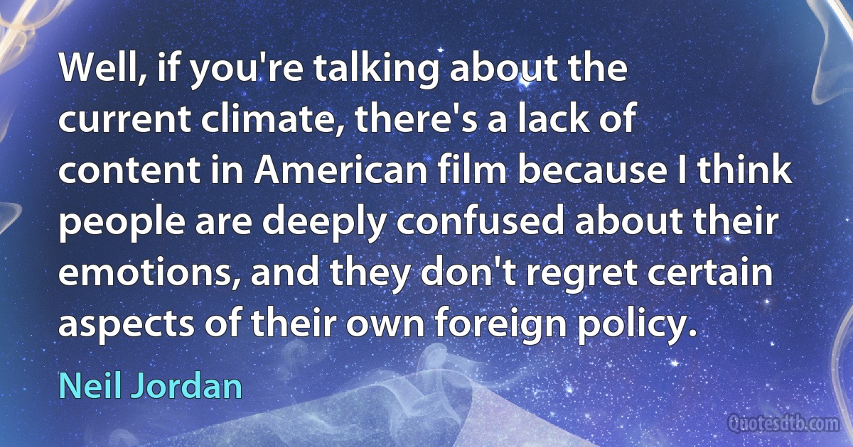 Well, if you're talking about the current climate, there's a lack of content in American film because I think people are deeply confused about their emotions, and they don't regret certain aspects of their own foreign policy. (Neil Jordan)