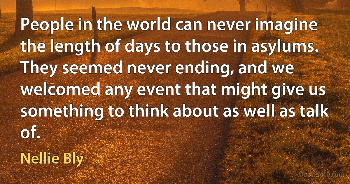 People in the world can never imagine the length of days to those in asylums. They seemed never ending, and we welcomed any event that might give us something to think about as well as talk of. (Nellie Bly)