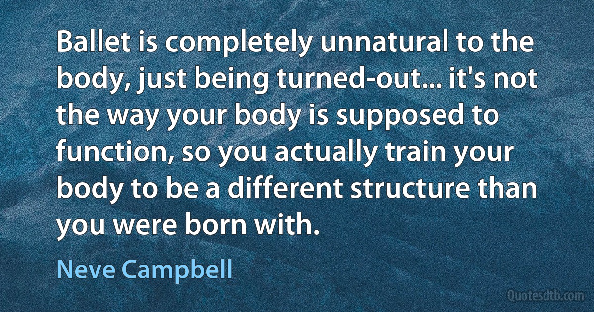 Ballet is completely unnatural to the body, just being turned-out... it's not the way your body is supposed to function, so you actually train your body to be a different structure than you were born with. (Neve Campbell)