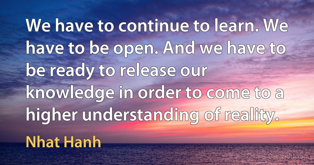 We have to continue to learn. We have to be open. And we have to be ready to release our knowledge in order to come to a higher understanding of reality. (Nhat Hanh)