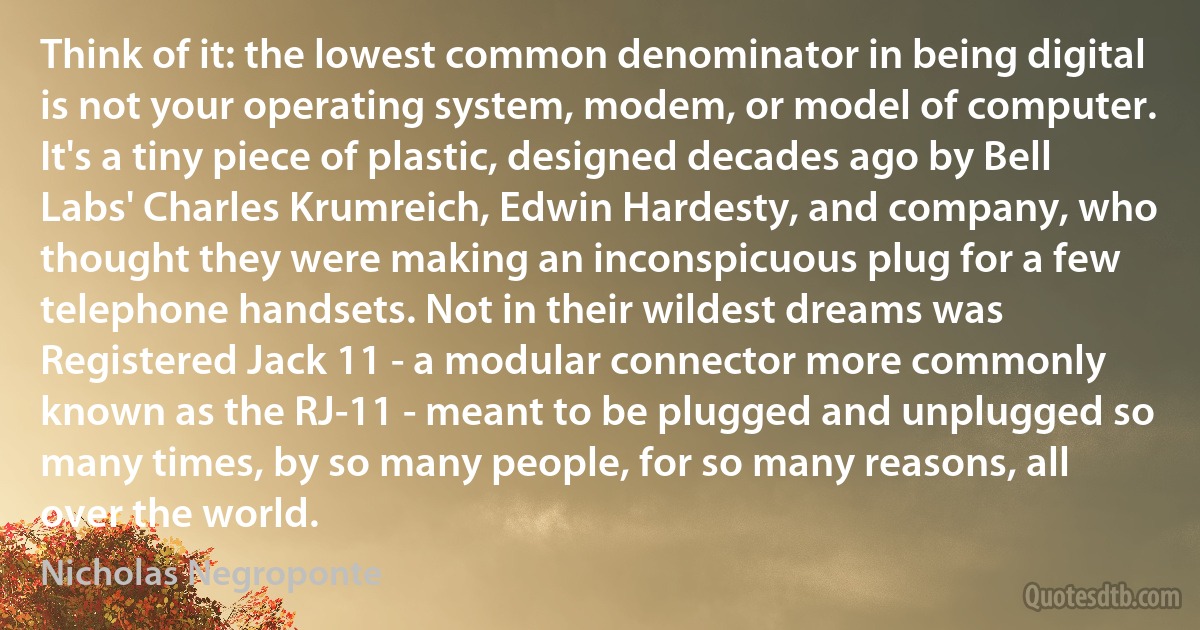 Think of it: the lowest common denominator in being digital is not your operating system, modem, or model of computer. It's a tiny piece of plastic, designed decades ago by Bell Labs' Charles Krumreich, Edwin Hardesty, and company, who thought they were making an inconspicuous plug for a few telephone handsets. Not in their wildest dreams was Registered Jack 11 - a modular connector more commonly known as the RJ-11 - meant to be plugged and unplugged so many times, by so many people, for so many reasons, all over the world. (Nicholas Negroponte)