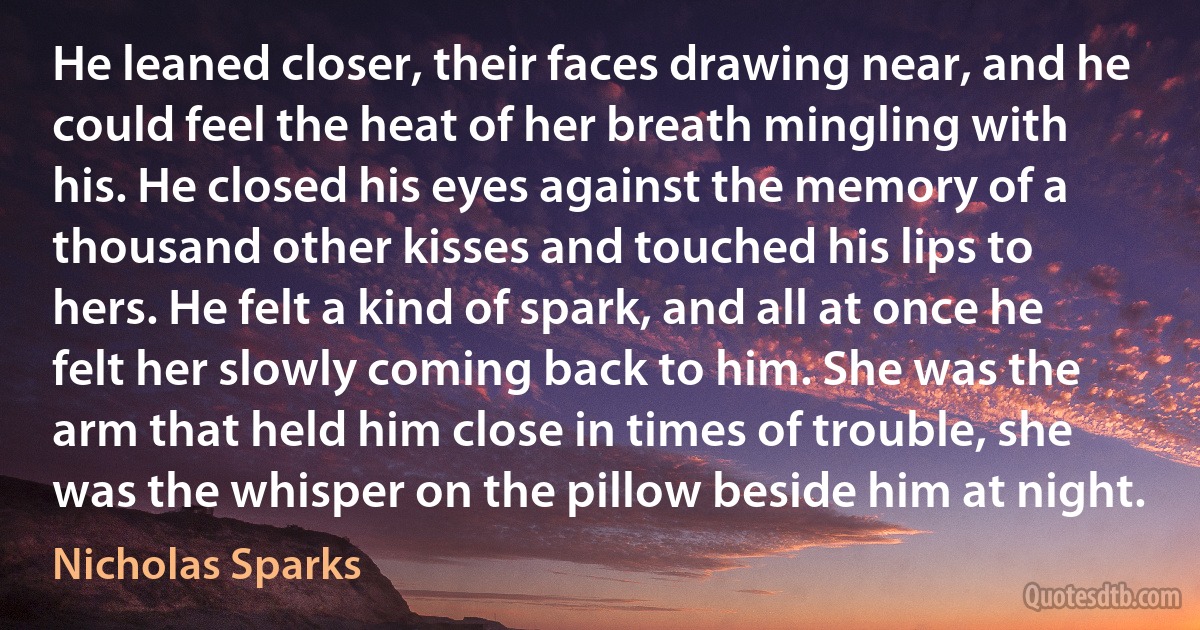 He leaned closer, their faces drawing near, and he could feel the heat of her breath mingling with his. He closed his eyes against the memory of a thousand other kisses and touched his lips to hers. He felt a kind of spark, and all at once he felt her slowly coming back to him. She was the arm that held him close in times of trouble, she was the whisper on the pillow beside him at night. (Nicholas Sparks)