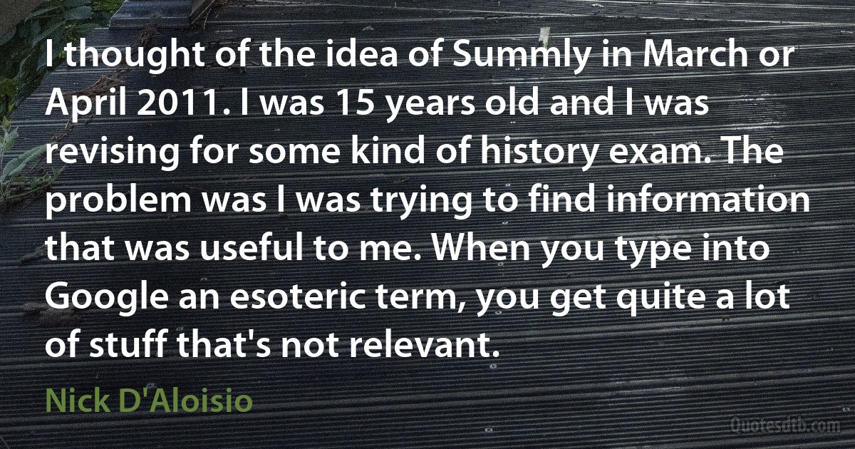 I thought of the idea of Summly in March or April 2011. I was 15 years old and I was revising for some kind of history exam. The problem was I was trying to find information that was useful to me. When you type into Google an esoteric term, you get quite a lot of stuff that's not relevant. (Nick D'Aloisio)