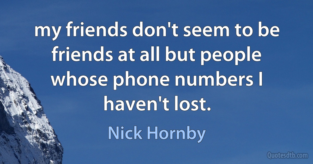 my friends don't seem to be friends at all but people whose phone numbers I haven't lost. (Nick Hornby)