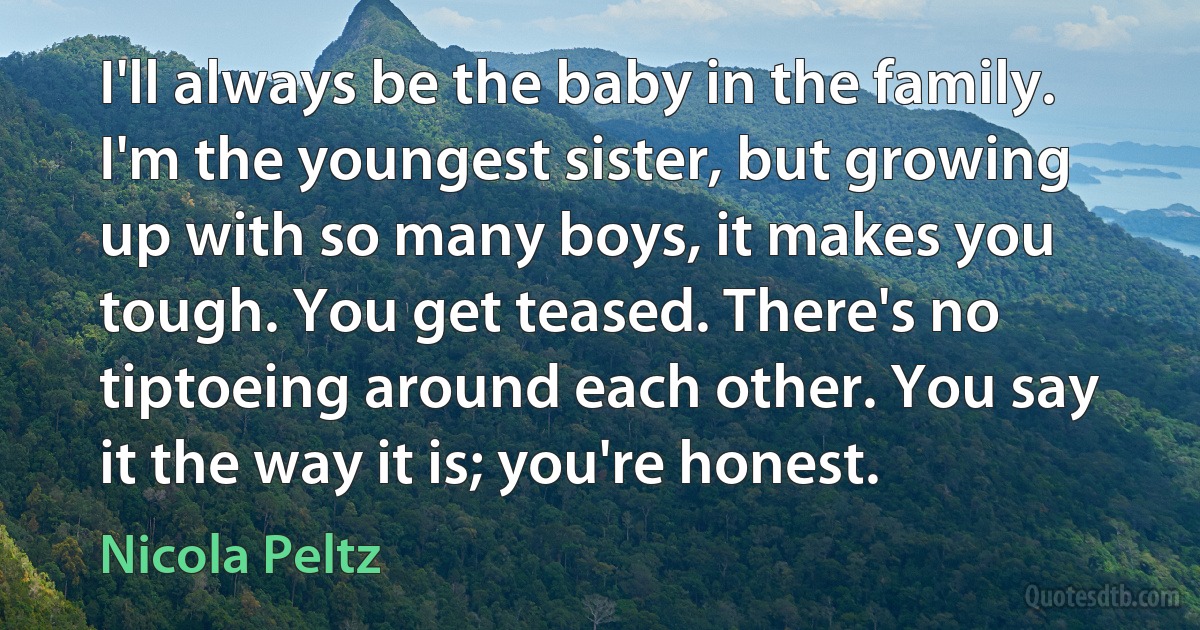 I'll always be the baby in the family. I'm the youngest sister, but growing up with so many boys, it makes you tough. You get teased. There's no tiptoeing around each other. You say it the way it is; you're honest. (Nicola Peltz)