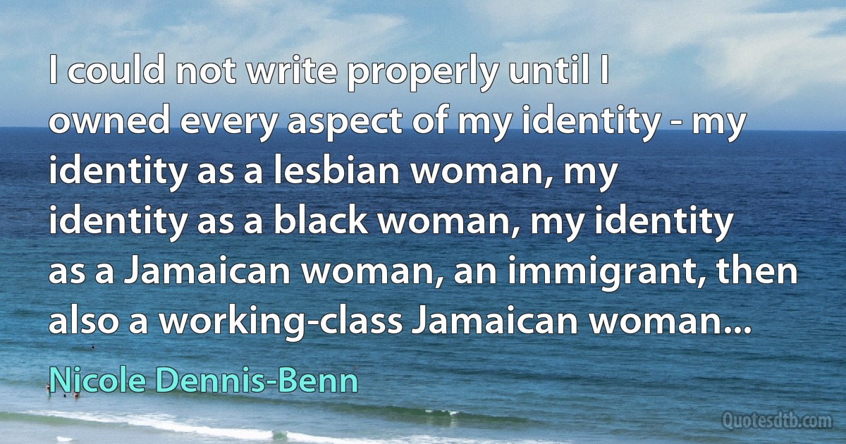 I could not write properly until I owned every aspect of my identity - my identity as a lesbian woman, my identity as a black woman, my identity as a Jamaican woman, an immigrant, then also a working-class Jamaican woman... (Nicole Dennis-Benn)