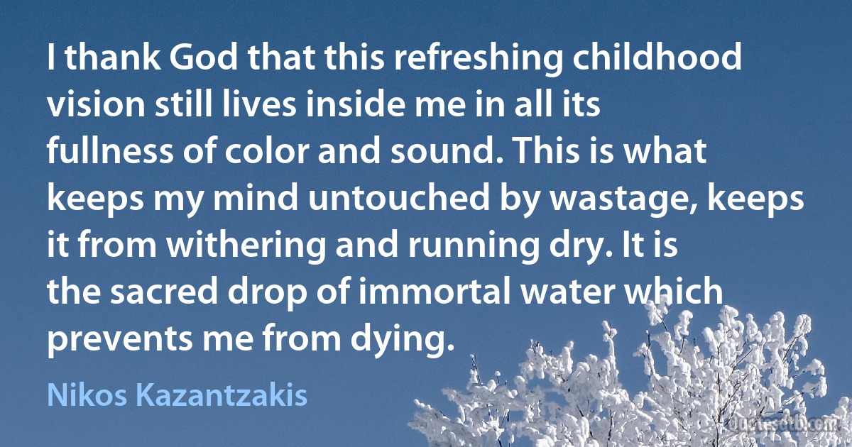 I thank God that this refreshing childhood vision still lives inside me in all its fullness of color and sound. This is what keeps my mind untouched by wastage, keeps it from withering and running dry. It is the sacred drop of immortal water which prevents me from dying. (Nikos Kazantzakis)