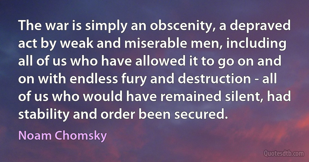 The war is simply an obscenity, a depraved act by weak and miserable men, including all of us who have allowed it to go on and on with endless fury and destruction - all of us who would have remained silent, had stability and order been secured. (Noam Chomsky)