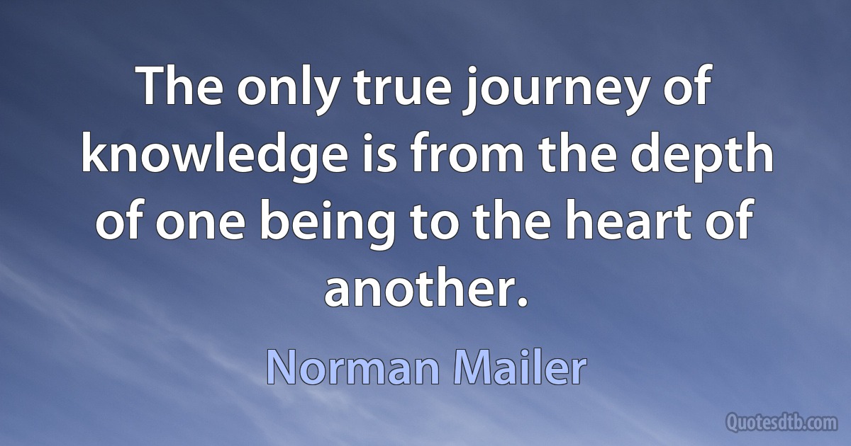 The only true journey of knowledge is from the depth of one being to the heart of another. (Norman Mailer)