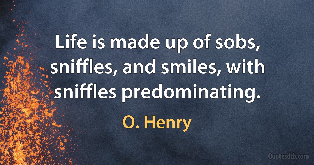 Life is made up of sobs, sniffles, and smiles, with sniffles predominating. (O. Henry)