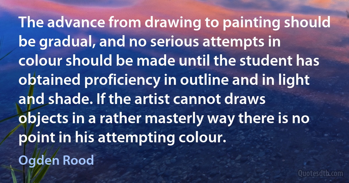 The advance from drawing to painting should be gradual, and no serious attempts in colour should be made until the student has obtained proficiency in outline and in light and shade. If the artist cannot draws objects in a rather masterly way there is no point in his attempting colour. (Ogden Rood)