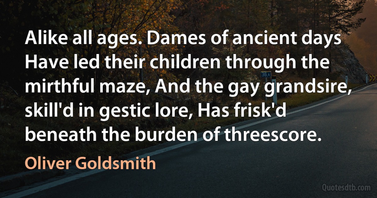 Alike all ages. Dames of ancient days Have led their children through the mirthful maze, And the gay grandsire, skill'd in gestic lore, Has frisk'd beneath the burden of threescore. (Oliver Goldsmith)